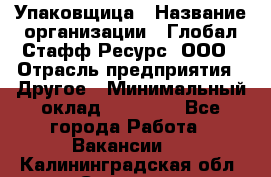 Упаковщица › Название организации ­ Глобал Стафф Ресурс, ООО › Отрасль предприятия ­ Другое › Минимальный оклад ­ 35 000 - Все города Работа » Вакансии   . Калининградская обл.,Советск г.